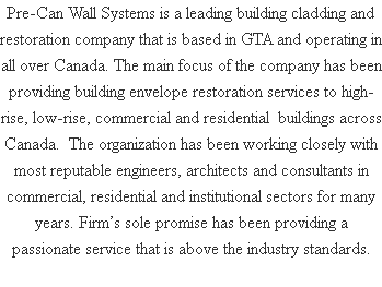 Pre-Can Wall Systems is a leading building cladding and restoration company that is based in GTA and operating in all over Canada. The main focus of the company has been providing building envelope restoration services to high-rise, low-rise, commercial and residential buildings across Canada. The organization has been working closely with most reputable engineers, architects and consultants in commercial, residential and institutional sectors for many years. Firm’s sole promise has been providing a passionate service that is above the industry standards.